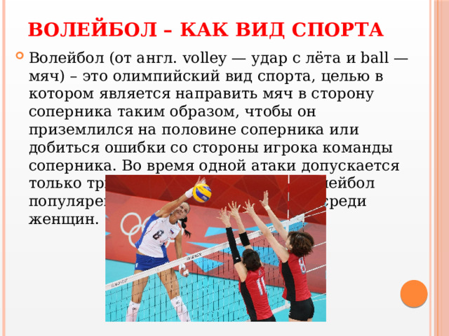 ВОЛЕЙБОЛ – КАК ВИД СПОРТА Волейбол (от англ. volley — удар с лёта и ball — мяч) – это олимпийский вид спорта, целью в котором является направить мяч в сторону соперника таким образом, чтобы он приземлился на половине соперника или добиться ошибки со стороны игрока команды соперника. Во время одной атаки допускается только три касания мяча подряд. Волейбол популярен как среди мужчин, так и среди женщин.  