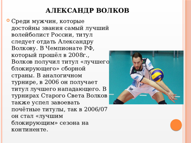 АЛЕКСАНДР ВОЛКОВ Среди мужчин, которые достойны звания самый лучший волейболист России, титул следует отдать Александру Волкову. В Чемпионате РФ, который прошёл в 2008г., Волков получил титул «лучшего блокирующего» сборной страны. В аналогичном турнире, в 2006 он получает титул лучшего нападающего. В турнирах Старого Света Волков также успел завоевать почётные титулы, так в 2006/07 он стал «лучшим блокирующим» сезона на континенте. 