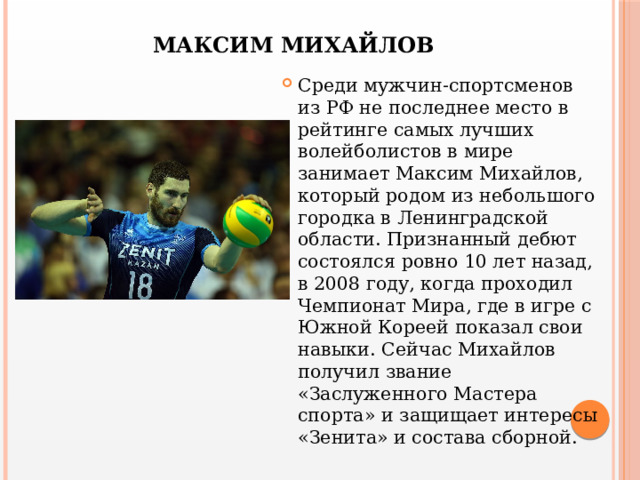 МАКСИМ МИХАЙЛОВ Среди мужчин-спортсменов из РФ не последнее место в рейтинге самых лучших волейболистов в мире занимает Максим Михайлов, который родом из небольшого городка в Ленинградской области. Признанный дебют состоялся ровно 10 лет назад, в 2008 году, когда проходил Чемпионат Мира, где в игре с Южной Кореей показал свои навыки. Сейчас Михайлов получил звание «Заслуженного Мастера спорта» и защищает интересы «Зенита» и состава сборной. 