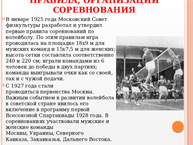 ПРАВИЛА, ОРГАНИЗАЦИИ СОРЕВНОВАНИЯ В январе 1925 года Московский Совет физкультуры разработал и утвердил первые правила соревнований по волейболу. По этим правилам игра проводилась на площадке 18х9 м для мужских команд и 15х7,5 м для женских; высота сетки составляла соответственно 240 и 220 см; играли командами из 6 человек до победы в двух партиях; команды выигрывали очки как со своей, так и с чужой подачи. С 1927 года стали проводиться первенства Москвы. Важным событием в развитии волейбола в советской стране явилось его включение в программу первой Всесоюзной Спартакиады 1928 года. В соревнованиях участвовали мужские и женские команды Москвы, Украины, Северного Кавказа, Закавказья, Дальнего Востока. 