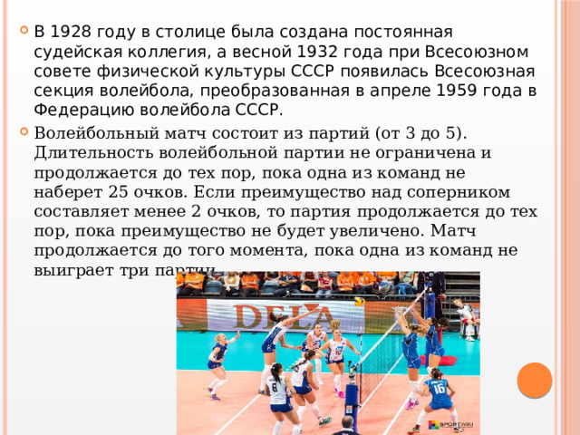 В 1928 году в столице была создана постоянная судейская коллегия, а весной 1932 года при Всесоюзном совете физической культуры СССР появилась Всесоюзная секция волейбола, преобразованная в апреле 1959 года в Федерацию волейбола СССР. Волейбольный матч состоит из партий (от 3 до 5). Длительность волейбольной партии не ограничена и продолжается до тех пор, пока одна из команд не наберет 25 очков. Если преимущество над соперником составляет менее 2 очков, то партия продолжается до тех пор, пока преимущество не будет увеличено. Матч продолжается до того момента, пока одна из команд не выиграет три партии.  