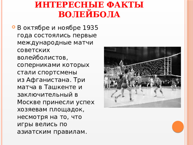 ИНТЕРЕСНЫЕ ФАКТЫ ВОЛЕЙБОЛА В октябре и ноябре 1935 года состоялись первые международные матчи советских волейболистов, соперниками которых стали спортсмены из Афганистана. Три матча в Ташкенте и заключительный в Москве принесли успех хозяевам площадок, несмотря на то, что игры велись по азиатским правилам.  