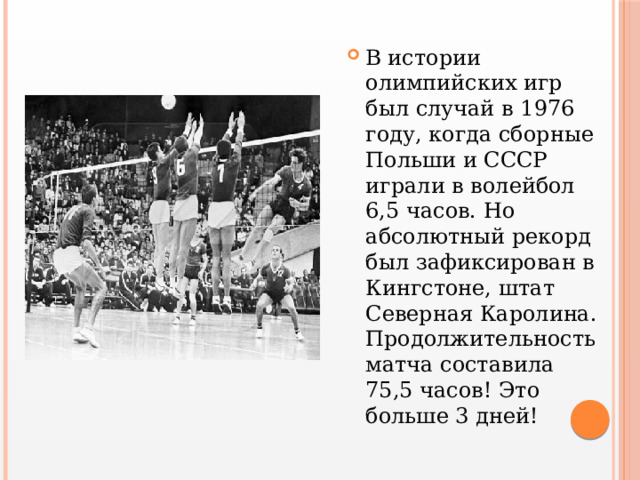 В истории олимпийских игр был случай в 1976 году, когда сборные Польши и СССР играли в волейбол 6,5 часов. Но абсолютный рекорд был зафиксирован в Кингстоне, штат Северная Каролина. Продолжительность матча составила 75,5 часов! Это больше 3 дней! 