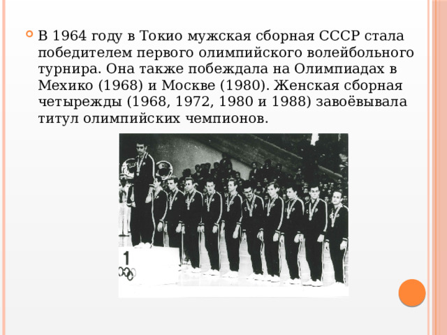 В 1964 году в Токио мужская сборная СССР стала победителем первого олимпийского волейбольного турнира. Она также побеждала на Олимпиадах в Мехико (1968) и Москве (1980). Женская сборная четырежды (1968, 1972, 1980 и 1988) завоёвывала титул олимпийских чемпионов. 