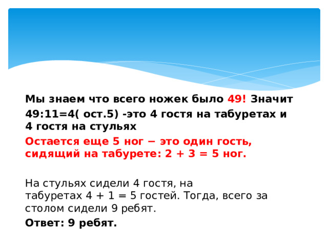   Мы знаем что всего ножек было 49! Значит 49:11=4( ост.5) -это 4 гостя на табуретах и 4 гостя на стульях Остается еще 5 ног − это один гость, сидящий на табурете: 2 + 3 = 5 ног.  На стульях сидели 4 гостя, на табуретах 4 + 1 = 5 гостей. Тогда, всего за столом сидели 9 ребят. Ответ: 9 ребят. 