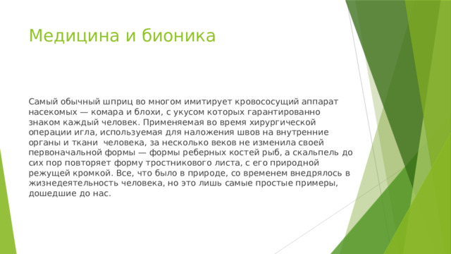 Медицина и бионика Самый обычный шприц во многом имитирует кровососущий аппарат насекомых — комара и блохи, с укусом которых гарантированно знаком каждый человек. Применяемая во время хирургической операции игла, используемая для наложения швов на внутренние органы и ткани человека, за несколько веков не изменила своей первоначальной формы — формы реберных костей рыб, а скальпель до сих пор повторяет форму тростникового листа, с его природной режущей кромкой. Все, что было в природе, со временем внедрялось в жизнедеятельность человека, но это лишь самые простые примеры, дошедшие до нас. 