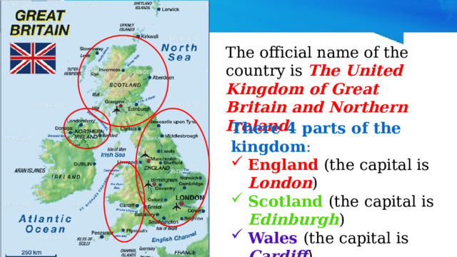 The official name of the country is The United Kingdom of Great Britain and Northern Ireland . There 4 parts of the kingdom : England (the capital is London ) Scotland  (the capital is Edinburgh ) Wales  (the capital is Cardiff ) Northern Ireland  (the capital is Belfast ) 
