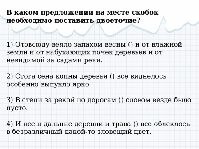 В каком предложении на месте скобок необходимо поставить двоеточие? 1) Отовсюду веяло запахом весны () и от влажной земли и от набухающих почек деревьев и от невидимой за садами реки. 2) Стога сена копны деревья () все виднелось особенно выпукло ярко. 3) В степи за рекой по дорогам () словом везде было пусто. 4) И лес и дальние деревни и трава () все облеклось в безразличный какой-то зловещий цвет. 