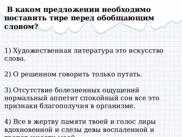   В каком предложении необходимо поставить тире перед обобщающим словом?  1) Художественная литература это искусство слова. 2) О решенном говорить только путать. 3) Отсутствие болезненных ощущений нормальный аппетит спокойный сон все это признаки благополучия в организме. 4) Все в жертву памяти твоей и голос лиры вдохновенной и слезы девы воспаленной и трепет юности моей. 