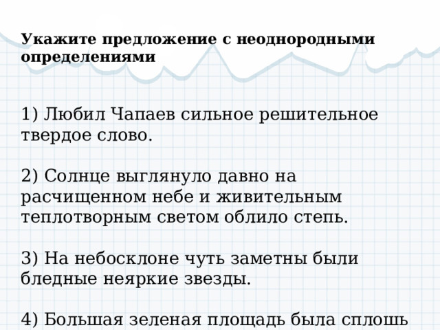   Укажите предложение с неоднородными определениями  1) Любил Чапаев сильное решительное твердое слово. 2) Солнце выглянуло давно на расчищенном небе и живительным теплотворным светом облило степь. 3) На небосклоне чуть заметны были бледные неяркие звезды. 4) Большая зеленая площадь была сплошь занята длинными рядами телег. 