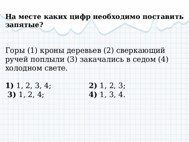  На месте каких цифр необходимо поставить запятые? Горы (1) кроны деревьев (2) сверкающий ручей поплыли (3) закачались в седом (4) холодном свете. 1) 1, 2, 3, 4; 2) 1, 2, 3;  3) 1, 2, 4; 4) 1, 3, 4. 