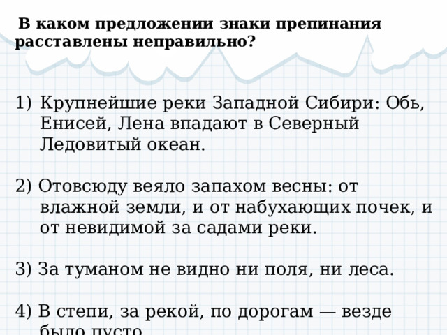   В каком предложении знаки препинания расставлены неправильно?   Крупнейшие реки Западной Сибири: Обь, Енисей, Лена впадают в Северный Ледовитый океан.   2) Отовсюду веяло запахом весны: от влажной земли, и от набухающих почек, и от невидимой за садами реки. 3) За туманом не видно ни поля, ни леса.   4) В степи, за рекой, по дорогам — везде было пусто 