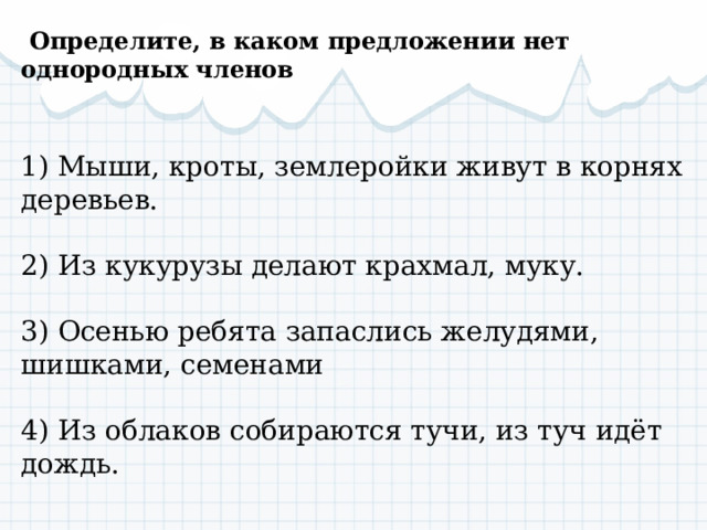   Определите, в каком предложении нет однородных членов  1) Мыши, кроты, землеройки живут в корнях деревьев.   2) Из кукурузы делают крахмал, муку.   3) Осенью ребята запаслись желудями, шишками, семенами   4) Из облаков собираются тучи, из туч идёт дождь. 