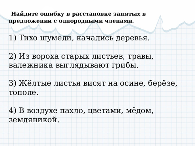  Найдите ошибку в расстановке запятых в предложении с однородными членами.  1) Тихо шумели, качались деревья.   2) Из вороха старых листьев, травы, валежника выглядывают грибы.   3) Жёлтые листья висят на осине, берёзе, тополе.   4) В воздухе пахло, цветами, мёдом, земляникой. 
