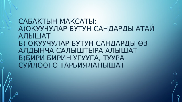 Сабактын максаты:  а)Окуучулар бутун сандарды атай алышат  б) окуучулар бутун сандарды өз алдынча салыштыра алышат  в)бири бирин угууга, туура суйлөөгө тарбияланышат 