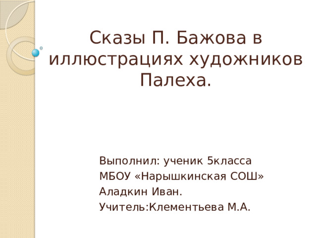 Сказы П. Бажова в иллюстрациях художников Палеха. Выполнил: ученик 5класса МБОУ «Нарышкинская СОШ» Аладкин Иван. Учитель:Клементьева М.А. 