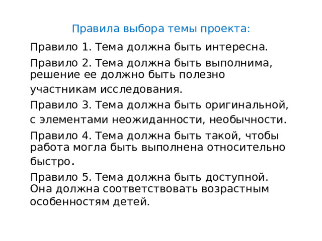 Правила выбора темы проекта: Правило 1. Тема должна быть интересна.  Правило 2. Тема должна быть выполнима, решение ее должно быть полезно участникам исследования.  Правило 3. Тема должна быть оригинальной, с элементами неожиданности, необычности.  Правило 4. Тема должна быть такой, чтобы работа могла быть выполнена относительно быстро . Правило 5. Тема должна быть доступной. Она должна соответствовать возрастным особенностям детей.  