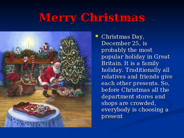 Merry Christmas Christmas Day, December 25, is probably the most popular holiday in Great Britain. It is a family holiday. Traditionally all relatives and friends give each other presents. So, before Christmas all the department stores and shops are crowded, everybody is choosing a present  