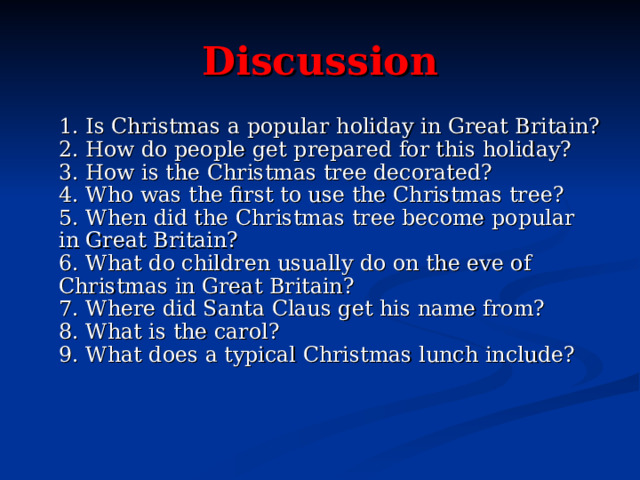 Discussion  1. Is Christmas a popular holiday in Great Britain?  2. How do people get prepared for this holiday?  3. How is the Christmas tree decorated?  4. Who was the first to use the Christmas tree?  5. When did the Christmas tree become popular in Great Britain?  6. What do children usually do on the eve of Christmas in Great Britain?  7. Where did Santa Claus get his name from?  8. What is the carol?  9. What does a typical Christmas lunch include?  