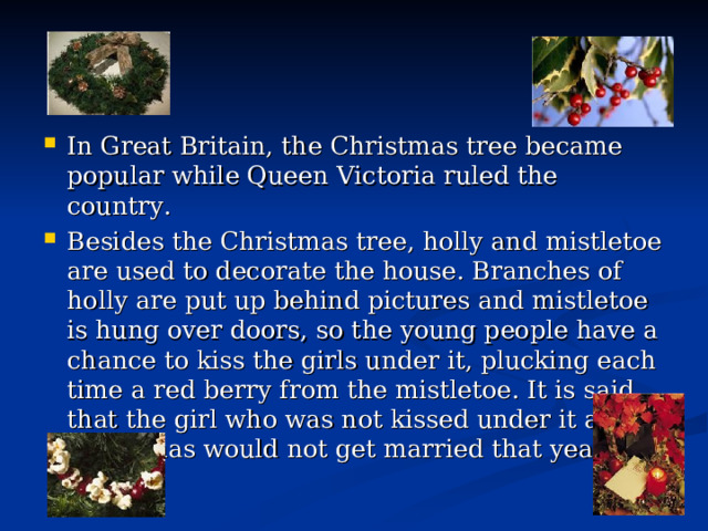 In Great Britain, the Christmas tree became popular while Queen Victoria ruled the country. Besides the Christmas tree, holly and mistletoe are used to decorate the house. Branches of holly are put up behind pictures and mistletoe is hung over doors, so the young people have a chance to kiss the girls under it, plucking each time a red berry fro m the mistletoe. It is said that the girl who was not kissed under it at Christmas would not get married that year. 