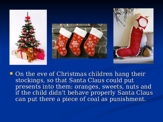 On the eve of Christmas children hang their stockings, so that Santa Claus could put presents into them: oranges, sweets, nuts and if the child didn't behave properly Santa Claus can put there a piece of coal as punishment.  