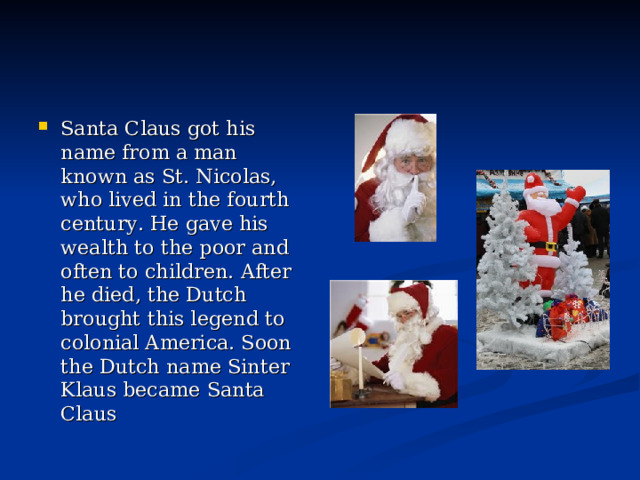Santa Claus got his name from a man known as St. Nicolas, who lived in the fourth century. He gave his wealth to the poor and often to children. After he died, the Dutch brought this legend to colonial America. Soon the Dutch name Sinter Klaus became Santa Claus  