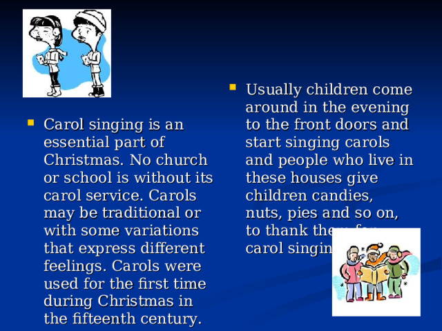 Usually children come  around in the evening to the front doors and start singing carols and people who live in these houses give children candies, nuts, pies and so on, to thank them for carol singing. Carol singing is an essential part of Christmas. No church or school is without its carol service. Carols may be traditional or with some variations that express different feelings. Carols were used for the first time during Christmas in the fifteenth century.  