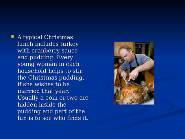 A typical Christmas lunch includes turkey with cranberry sauce and pudding. Every young woman in each household helps to stir the Christmas pudding, if she wishes to be married that year.  Usually a coin or two are hidden inside the pudding and part of the fun is to see who finds it. 