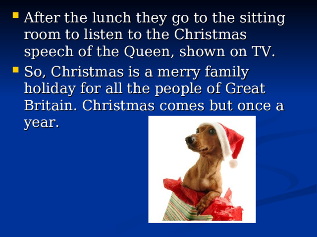 After the lunch they go to the sitting room to listen to the Christmas speech of the Queen, shown on TV. So, Christmas is a merry family holiday for all the people of Great Britain. Christmas comes but once a year. 