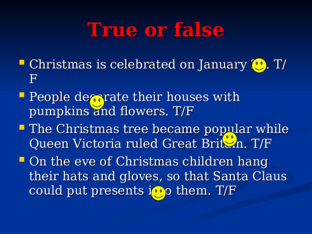 True or false Christmas is celebrated on January 25. T/F People decorate their houses with pumpkins and flowers. T/F The Christmas tree became popular while Queen Victoria ruled Great Britain. T/F On the eve of Christmas children hang their hats and gloves, so that Santa Claus could put presents into them. T/F  
