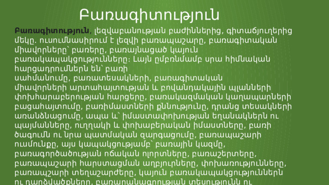 Բառագիտություն Բառագիտություն ,  լեզվաբանության բաժիններից, գիտաճյուղերից մեկը. ուսումնասիրում է լեզվի բառապաշարը, բառագիտական միավորները՝ բառերը, բառայնացած կայուն բառակապակցությունները։ Լայն ըմբռնմամբ սրա հիմնական հարցադրումներն են՝ բառի սահմանումը, բառատեսակների, բառագիտական միավորների արտահայտության և բովանդակային պլանների փոխհարաբերության հարցերը, բառակազմական կաղապարների բացահայտումը, բառիմաստների քննությունը, դրանց տեսակների առանձնացումը, ապա և՝ իմաստափոխության եղանակներն ու պայմանները, ուղղակի և փոխաբերական իմաստները, բառի ծագումն ու նրա պատմական զարգացումը, բառապաշարի ուսմունքը, այս կապակցությամբ՝ բառային կազմը, բառագործածության ոճական ոլորտները, բառաշերտերը, բառապաշարի հարստացման աղբյուրները, փոխառությունները, բառապշարի տեղաշարժերը, կայուն բառակապակցություններն ու դարձվածքները, բառարանագրության տեսությունն ու տեխնիկան։ 