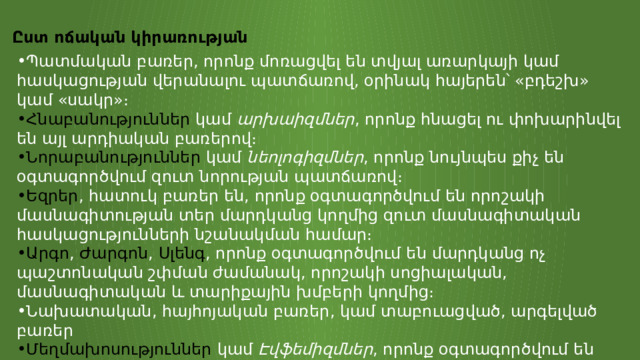 Ըստ ոճական կիրառության Պատմական բառեր, որոնք մոռացվել են տվյալ առարկայի կամ հասկացության վերանալու պատճառով, օրինակ հայերեն՝ «բդեշխ» կամ «սակր»։ Հնաբանություններ  կամ  արխաիզմներ , որոնք հնացել ու փոխարինվել են այլ արդիական բառերով։ Նորաբանություններ  կամ  նեոլոգիզմներ , որոնք նույնպես քիչ են օգտագործվում զուտ նորության պատճառով։ Եզրեր , հատուկ բառեր են, որոնք օգտագործվում են որոշակի մասնագիտության տեր մարդկանց կողմից զուտ մասնագիտական հասկացությունների նշանակման համար։ Արգո ,  Ժարգոն ,  Սլենգ , որոնք օգտագործվում են մարդկանց ոչ պաշտոնական շփման ժամանակ, որոշակի սոցիալական, մասնագիտական և տարիքային խմբերի կողմից։ Նախատական, հայհոյական բառեր, կամ տաբուացված, արգելված բառեր Մեղմախոսություններ  կամ  Էվֆեմիզմներ , որոնք օգտագործվում են տաբուացված բառերի փոխարեն, և այլն։ 