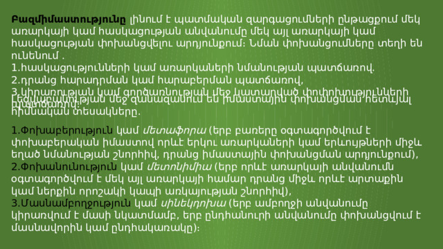 Բազմիմաստությունը  լինում է պատմական զարգացումների ընթացքում մեկ առարկայի կամ հասկացության անվանումը մեկ այլ առարկայի կամ հասկացության փոխանցվելու արդյունքում։ Նման փոխանցումները տեղի են ունենում . հասկացությունների կամ առարկաների նմանության պատճառով. դրանց հարադրման կամ հարաբերման պատճառով, կիրառության կամ գործառնության մեջ կատարված փոփոխությունների պատճառով։ Լեզվաբանության մեջ զանազանում են իմաստային փոխանցման հետևյալ հիմնական տեսակները․ Փոխաբերություն  կամ  մետաֆորա  (երբ բառերը օգտագործվում է փոխաբերական իմաստով որևէ երկու առարկաների կամ երևույթների միջև եղած նմանության շնորհիվ, դրանց իմաստային փոխանցման արդյունքում), Փոխանունություն  կամ  մետոնիմիա  (երբ որևէ առարկայի անվանումն օգտագործվում է մեկ այլ առարկայի համար դրանց միջև որևէ արտաքին կամ ներքին որոշակի կապի առկայության շնորհիվ), Մասնամբողջություն  կամ  սինեկդոխա  (երբ ամբողջի անվանումը կիրառվում է մասի նկատմամբ, երբ ընդհանուրի անվանումը փոխանցվում է մասնավորին կամ ընդհակառակը)։ 