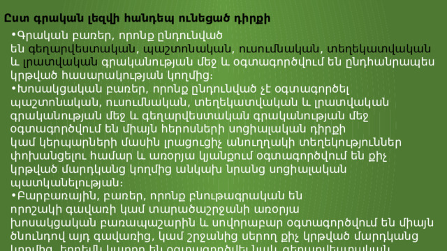 Ըստ գրական լեզվի հանդեպ ունեցած դիրքի Գրական բառեր, որոնք ընդունված են  գեղարվեստական ,  պաշտոնական ,  ուսումնական ,  տեղեկատվական  և  լրատվական  գրականության մեջ և օգտագործվում են ընդհանրապես կրթված հասարակության կողմից։ Խոսակցական բառեր, որոնք ընդունված չէ օգտագործել պաշտոնական, ուսումնական, տեղեկատվական և լրատվական գրականության մեջ և գեղարվեստական գրականության մեջ օգտագործվում են միայն հերոսների սոցիալական դիրքի կամ կերպարների մասին լրացուցիչ անուղղակի տեղեկություններ փոխանցելու համար և առօրյա կյանքում օգտագործվում են քիչ կրթված մարդկանց կողմից անկախ նրանց սոցիալական պատկանելության։ Բարբառային, բառեր, որոնք բնութագրական են որոշակի գավառի կամ տարածաշրջանի առօրյա խոսակցական բառապաշարին և սովորաբար օգտագործվում են միայն ծնունդով այդ գավառից, կամ շրջանից սերող քիչ կրթված մարդկանց կողմից, երբեմն կարող են օգտագործվել նաև գեղարվեստական գրականության մեջ զուտ դրանք օգտագործող մարդու ծագման կամ ակունքների մասին անուղղակի տեղեկություն տալու նպատակով։ 