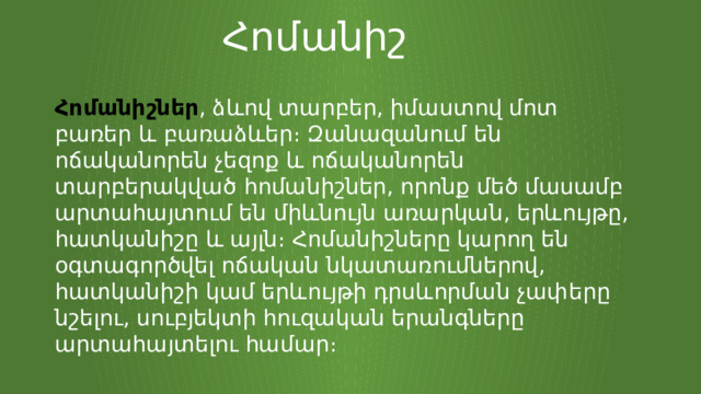 Հոմանիշ Հոմանիշներ , ձևով տարբեր, իմաստով մոտ բառեր և բառաձևեր։ Զանազանում են ոճականորեն չեզոք և ոճականորեն տարբերակված հոմանիշներ, որոնք մեծ մասամբ արտահայտում են միևնույն առարկան, երևույթը, հատկանիշը և այլն։ Հոմանիշները կարող են օգտագործվել ոճական նկատառումներով, հատկանիշի կամ երևույթի դրսևորման չափերը նշելու, սուբյեկտի հուզական երանգները արտահայտելու համար։ 