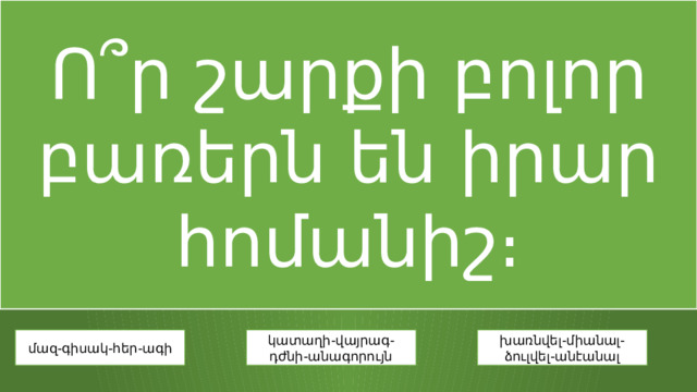 Ո՞ր շարքի բոլոր բառերն են իրար հոմանիշ։ մազ-գիսակ-հեր-ագի կատաղի-վայրագ-դժնի-անագորույն խառնվել-միանալ-ձուլվել-անէանալ 