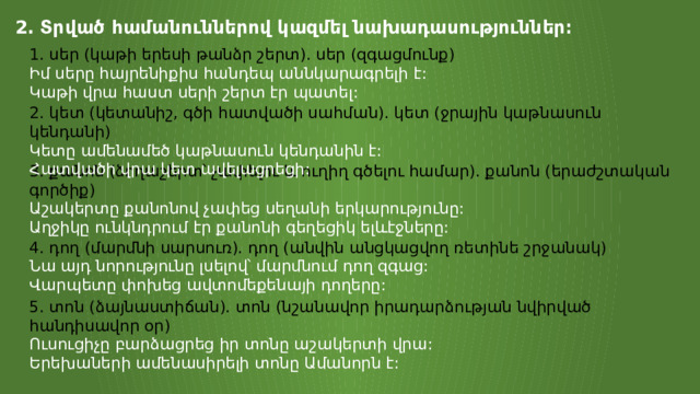 2․ Տրված համանուններով կազմել նախադասություններ։ 1. սեր (կաթի երեսի թանձր շերտ). սեր (զգացմունք) Իմ սերը հայրենիքիս հանդեպ աննկարագրելի է: Կաթի վրա հաստ սերի շերտ էր պատել: 2. կետ (կետանիշ, գծի հատվածի սահման). կետ (ջրային կաթնասուն կենդանի) Կետը ամենամեծ կաթնասուն կենդանին է: Հատվածի վրա կետ ավելացրեցի: 3. քանոն (ձողաշերտ՝ չափելու և ուղիղ գծելու համար). քանոն (երաժշտական  գործիք) Աշակերտը քանոնով չափեց սեղանի երկարությունը: Աղջիկը ունկնդրում էր քանոնի գեղեցիկ ելևէջները: 4. դող (մարմնի սարսուռ). դող (անվին անցկացվող ռետինե շրջանակ) Նա այդ նորությունը լսելով՝ մարմնում դող զգաց: Վարպետը փոխեց ավտոմեքենայի դողերը: 5. տոն (ձայնաստիճան). տոն (նշանավոր իրադարձության նվիրված  հանդիսավոր օր) Ուսուցիչը բարձացրեց իր տոնը աշակերտի վրա: Երեխաների ամենասիրելի տոնը Ամանորն է: 