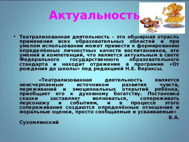 Актуальность Театрализованная деятельность – это обширная отрасль применения всех образовательных областей и при умелом использовании может привести к формированию определённых личностных качеств воспитанников, его умений и компетенций, что является актуальным в свете Федерального государственного образовательного стандарта и находит отражение в программе «От рождения до школы» под редакцией Н.Е. Вераксы.   «Театрализованная деятельность является неисчерпаемым источником развития чувств, переживаний и эмоциональных открытий ребёнка, приобщает его к духовному богатству. Постановка сказки заставляет волноваться, сопереживать персонажу и событиям, и в процессе этого сопереживания создаются определённые отношения и моральные оценки, просто сообщаемые и усваиваемые»  В.А. Сухомлинский 