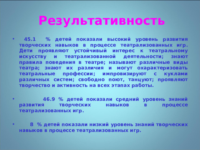 Результативность  45.1 % детей показали высокий уровень развития творческих навыков в процессе театрализованных игр. Дети проявляют устойчивый интерес к театральному искусству и театрализованной деятельности; знают правила поведения в театре; называют различные виды театра; знают их различия и могут охарактеризовать театральные профессии; импровизируют с куклами различных систем; свободно поют, танцуют; проявляют творчество и активность на всех этапах работы.   46.9 % детей показали средний уровень знаний развития творческих навыков в процессе театрализованных игр.   8 % детей показали низкий уровень знаний творческих навыков в процессе театрализованных игр. 