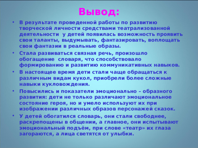 Вывод: В результате проведенной работы по развитию творческой личности средствами театрализованной деятельности  у детей появилась возможность проявить свои таланты, выдумывать, фантазировать, воплощать свои фантазии в реальные образы. Стала развиваться связная речь, произошло обогащение  словаря, что способствовало формированию и развитию коммуникативных навыков. В настоящее время дети стали чаще обращаться к различным видам кукол, приобрели более сложные навыки кукловождения. Повысились и показатели эмоционально – образного развития: дети не только различают эмоциональное состояние героя, но и умело используют их при изображении различных образов персонажей сказок. У детей обогатился словарь, они стали свободнее, раскрепощены в общении, а главное, они испытывают эмоциональный подъём, при слове «театр» их глаза загораются, а лица светятся от улыбки.  