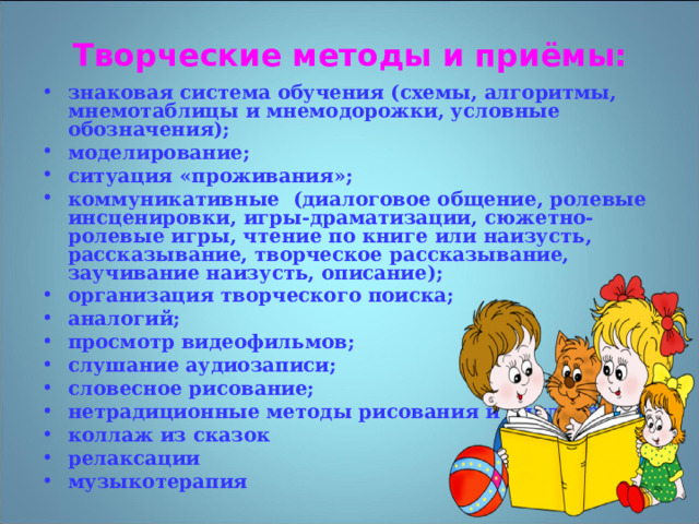 Творческие методы и приёмы: знаковая система обучения (схемы, алгоритмы, мнемотаблицы и мнемодорожки, условные обозначения); моделирование; ситуация «проживания»; коммуникативные (диалоговое общение, ролевые инсценировки, игры-драматизации, сюжетно-ролевые игры, чтение по книге или наизусть, рассказывание, творческое рассказывание, заучивание наизусть, описание); организация творческого поиска; аналогий; просмотр видеофильмов; слушание аудиозаписи; словесное рисование; нетрадиционные методы рисования и аппликации коллаж из сказок релаксации музыкотерапия 