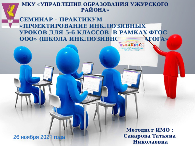 МКУ «УПРАВЛЕНИЕ ОБРАЗОВАНИЯ УЖУРСКОГО РАЙОНА»   СЕМИНАР – ПРАКТИКУМ «ПРОЕКТИРОВАНИЕ ИНКЛЮЗИВНЫХ УРОКОВ ДЛЯ 5-6 КЛАССОВ В РАМКАХ ФГОС ООО» (ШКОЛА ИНКЛЮЗИВНОГО ПЕДАГОГА» Методист ИМО : Санарова Татьяна Николаевна 