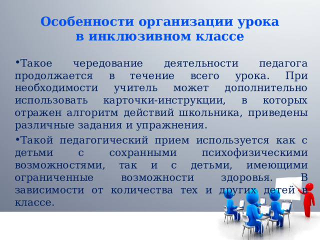 Особенности организации урока в инклюзивном классе Такое чередование деятельности педагога продолжается в течение всего урока. При необходимости учитель может дополнительно использовать карточки-инструкции, в которых отражен алгоритм действий школьника, приведены различные задания и упражнения. Такой педагогический прием используется как с детьми с сохранными психофизическими возможностями, так и с детьми, имеющими ограниченные возможности здоровья. В зависимости от количества тех и других детей в классе. 