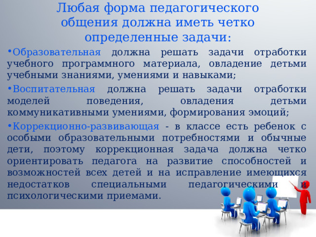 Любая форма педагогического общения должна иметь четко определенные задачи: Образовательная должна решать задачи отработки учебного программного материала, овладение детьми учебными знаниями, умениями и навыками; Воспитательная должна решать задачи отработки моделей поведения, овладения детьми коммуникативными умениями, формирования эмоций; Коррекционно-развивающая - в классе есть ребенок с особыми образовательными потребностями и обычные дети, поэтому коррекционная задача должна четко ориентировать педагога на развитие способностей и возможностей всех детей и на исправление имеющихся недостатков специальными педагогическими и психологическими приемами. 