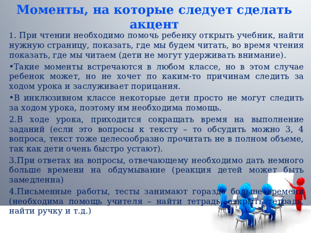 Моменты, на которые следует сделать акцент 1 . При чтении необходимо помочь ребенку открыть учебник, найти нужную страницу, показать, где мы будем читать, во время чтения показать, где мы читаем (дети не могут удерживать внимание). Такие моменты встречаются в любом классе, но в этом случае ребенок может, но не хочет по каким-то причинам следить за ходом урока и заслуживает порицания. В инклюзивном классе некоторые дети просто не могут следить за ходом урока, поэтому им необходима помощь. 2.В ходе урока, приходится сокращать время на выполнение заданий (если это вопросы к тексту – то обсудить можно 3, 4 вопроса, текст тоже целесообразно прочитать не в полном объеме, так как дети очень быстро устают). 3.При ответах на вопросы, отвечающему необходимо дать немного больше времени на обдумывание (реакция детей может быть замедленна) 4.Письменные работы, тесты занимают гораздо больше времени (необходима помощь учителя – найти тетрадь, открыть тетрадь, найти ручку и т.д.) 