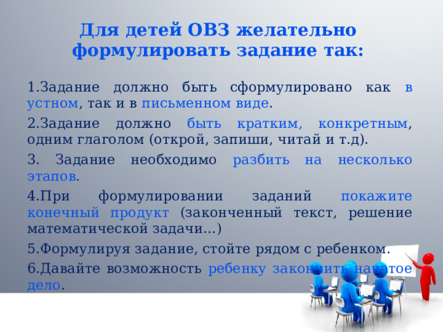 Для детей ОВЗ желательно формулировать задание так: 1.Задание должно быть сформулировано как в устном , так и в письменном виде . 2.Задание должно быть кратким, конкретным , одним глаголом (открой, запиши, читай и т.д). 3. Задание необходимо разбить на несколько этапов . 4.При формулировании заданий покажите конечный продукт (законченный текст, решение математической задачи…) 5.Формулируя задание, стойте рядом с ребенком. 6.Давайте возможность ребенку закончить начатое дело . 