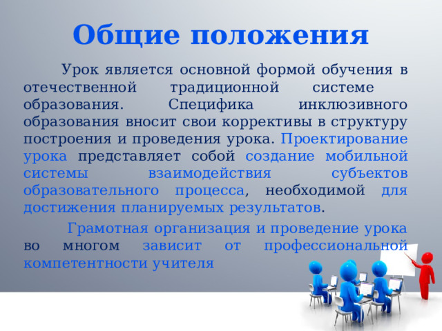 Общие положения  Урок является основной формой обучения в отечественной традиционной системе образования. Специфика инклюзивного образования вносит свои коррективы в структуру построения и проведения урока. Проектирование урока представляет собой создание мобильной системы взаимодействия субъектов образовательного процесса , необходимой для достижения планируемых результатов .  Грамотная организация и проведение урока во многом зависит от профессиональной компетентности учителя 