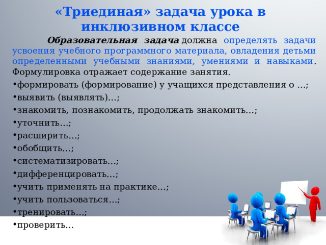 «Триединая» задача урока в инклюзивном классе  Образовательная задача  должна определять задачи усвоения учебного программного материала, овладения детьми определенными учебными знаниями, умениями и навыками . Формулировка отражает содержание занятия. формировать (формирование) у учащихся представления о …; выявить (выявлять)…; знакомить, познакомить, продолжать знакомить…; уточнить…; расширить…; обобщить…; систематизировать…; дифференцировать…; учить применять на практике…; учить пользоваться…; тренировать…; проверить…  