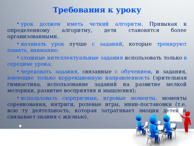 Требования к уроку урок должен иметь четкий алгоритм . Привыкая к определенному алгоритму, дети становятся более организованными. начинать урок лучше с заданий , которые тренируют память, внимание; сложные интеллектуальные задания использовать только в середине урока; чередовать задания, связанные с обучением , и задания, имеющие только коррекционную направленность (зрительная гимнастика, использование заданий на развитие мелкой моторики, развитие восприятия и мышления); использовать сюрпризные, игровые моменты, моменты соревнования, интриги, ролевые игры, мини-постановки (т.е. всю ту деятельность, которая затрагивает эмоции детей и связывает знания с жизнью). 