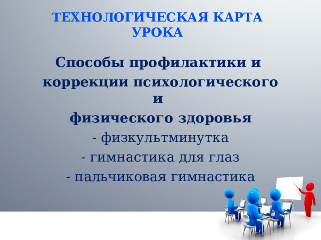 ТЕХНОЛОГИЧЕСКАЯ КАРТА УРОКА Способы профилактики и коррекции психологического и физического здоровья - физкультминутка - гимнастика для глаз - пальчиковая гимнастика 